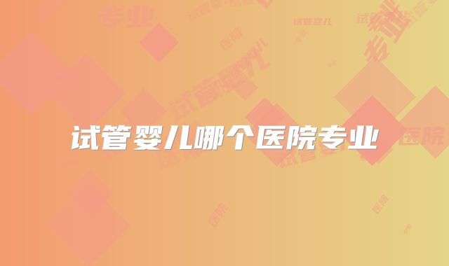 试管婴儿哪个医院专业