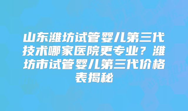 山东潍坊试管婴儿第三代技术哪家医院更专业？潍坊市试管婴儿第三代价格表揭秘