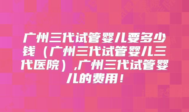 广州三代试管婴儿要多少钱（广州三代试管婴儿三代医院）,广州三代试管婴儿的费用！