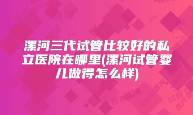 漯河三代试管比较好的私立医院在哪里(漯河试管婴儿做得怎么样)