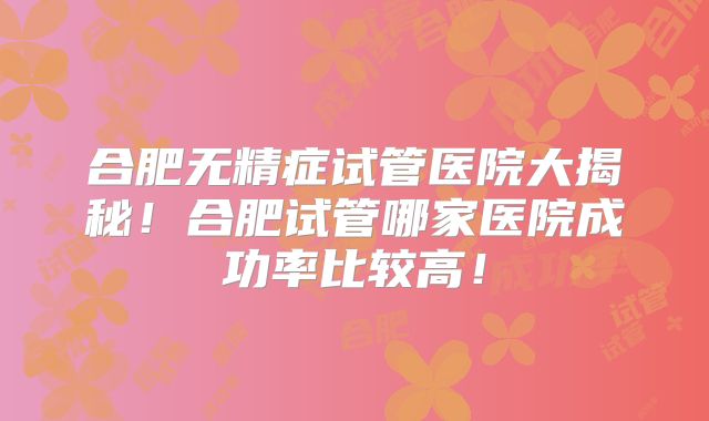 合肥无精症试管医院大揭秘！合肥试管哪家医院成功率比较高！