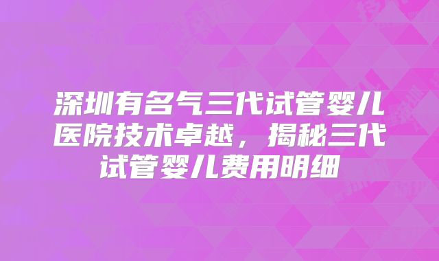 深圳有名气三代试管婴儿医院技术卓越，揭秘三代试管婴儿费用明细