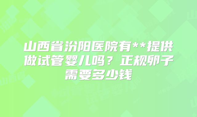 山西省汾阳医院有**提供做试管婴儿吗?正规卵子需要多少钱