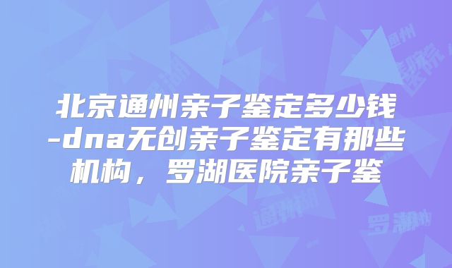 北京通州亲子鉴定多少钱-dna无创亲子鉴定有那些机构，罗湖医院亲子鉴
