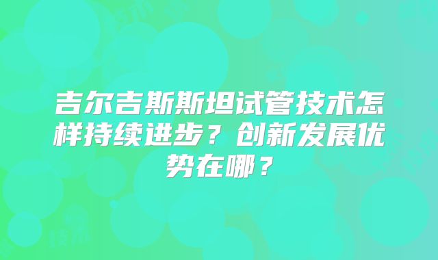 吉尔吉斯斯坦试管技术怎样持续进步？创新发展优势在哪？