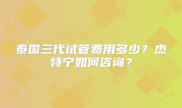泰国三代试管费用多少？杰特宁如何咨询？