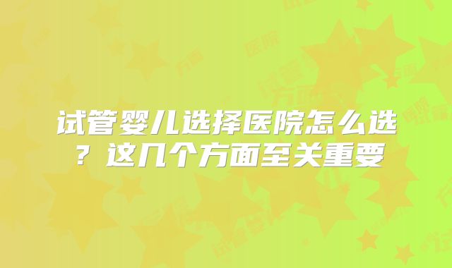 试管婴儿选择医院怎么选?这几个方面至关重要