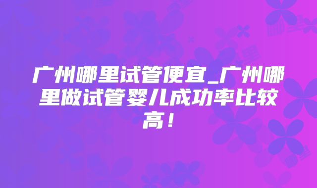 广州哪里试管便宜_广州哪里做试管婴儿成功率比较高！