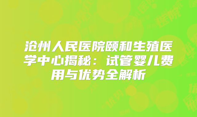 沧州人民医院颐和生殖医学中心揭秘：试管婴儿费用与优势全解析