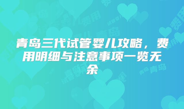 青岛三代试管婴儿攻略，费用明细与注意事项一览无余