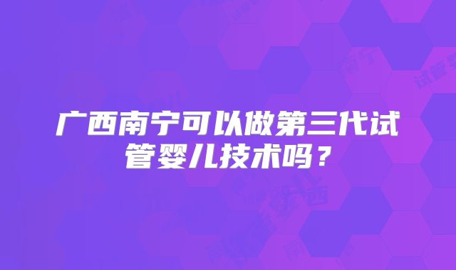 广西南宁可以做第三代试管婴儿技术吗？