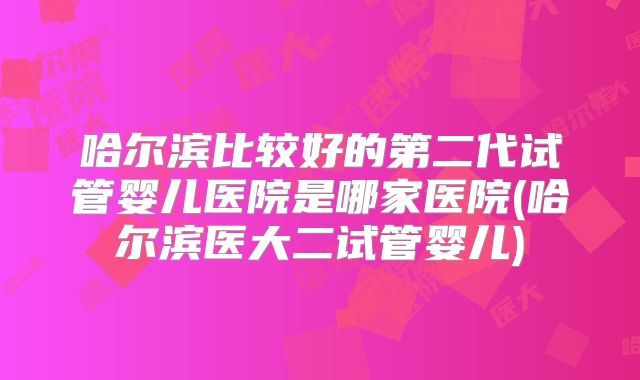 哈尔滨比较好的第二代试管婴儿医院是哪家医院(哈尔滨医大二试管婴儿)