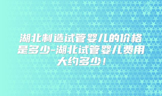 湖北制造试管婴儿的价格是多少-湖北试管婴儿费用大约多少!