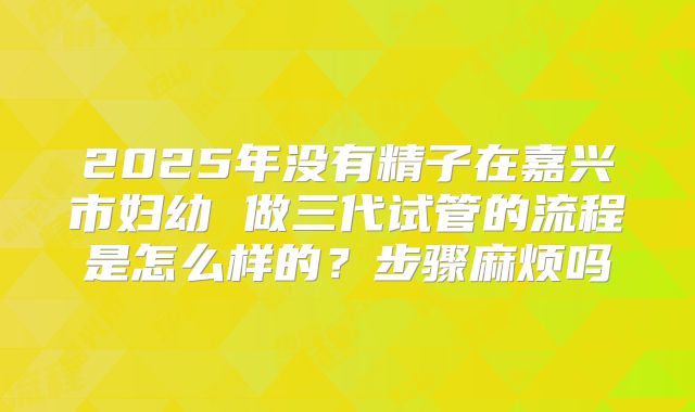 2025年没有精子在嘉兴市妇幼 做三代试管的流程是怎么样的？步骤麻烦吗