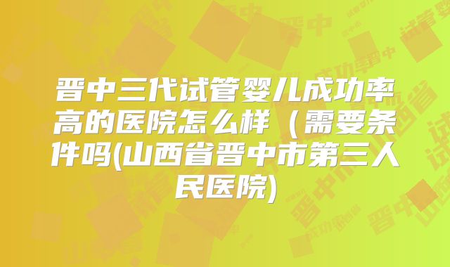 晋中三代试管婴儿成功率高的医院怎么样（需要条件吗(山西省晋中市第三人民医院)