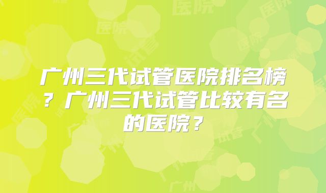 广州三代试管医院排名榜?广州三代试管比较有名的医院?