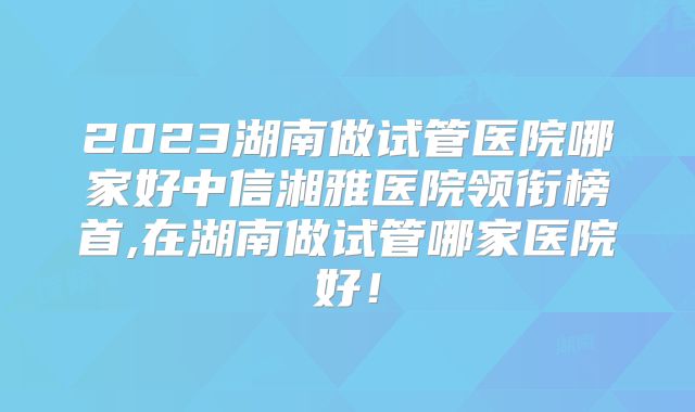 2023湖南做试管医院哪家好中信湘雅医院领衔榜首,在湖南做试管哪家医院好！