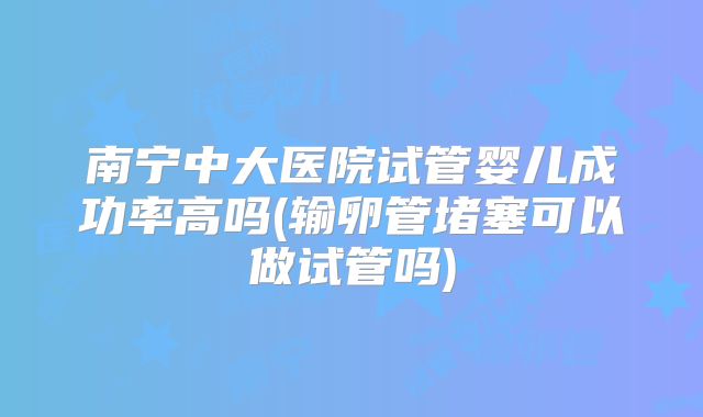 南宁中大医院试管婴儿成功率高吗(输卵管堵塞可以做试管吗)