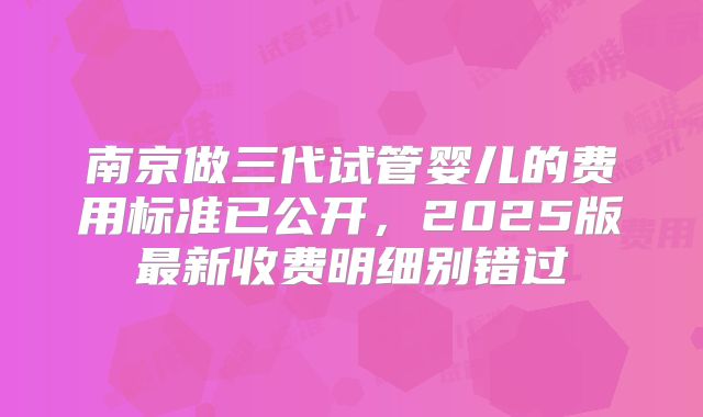 南京做三代试管婴儿的费用标准已公开，2025版最新收费明细别错过