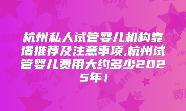 杭州私人试管婴儿机构靠谱推荐及注意事项,杭州试管婴儿费用大约多少2025年！