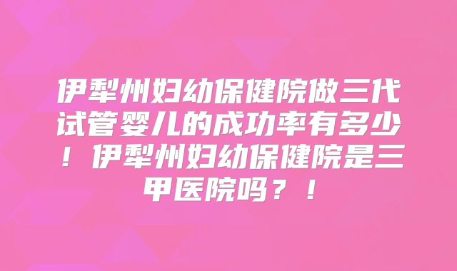 伊犁州妇幼保健院做三代试管婴儿的成功率有多少！伊犁州妇幼保健院是三甲医院吗？！