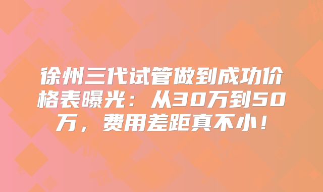 徐州三代试管做到成功价格表曝光：从30万到50万，费用差距真不小！