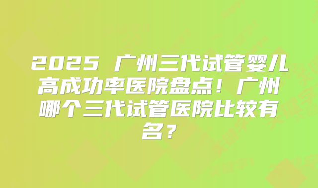 2025 广州三代试管婴儿高成功率医院盘点！广州哪个三代试管医院比较有名？