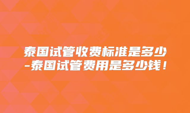 泰国试管收费标准是多少-泰国试管费用是多少钱！