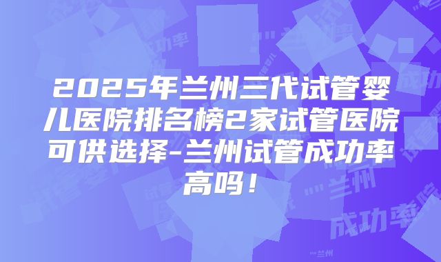 2025年兰州三代试管婴儿医院排名榜2家试管医院可供选择-兰州试管成功率高吗！