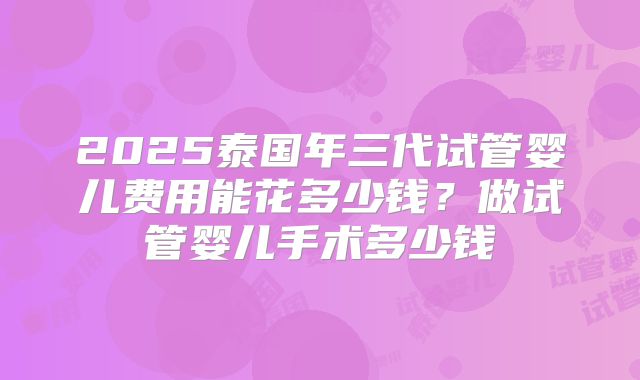 2025泰国年三代试管婴儿费用能花多少钱？做试管婴儿手术多少钱