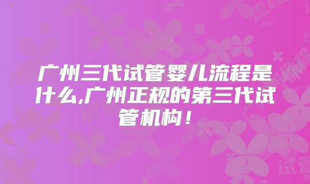 广州三代试管婴儿流程是什么,广州正规的第三代试管机构！