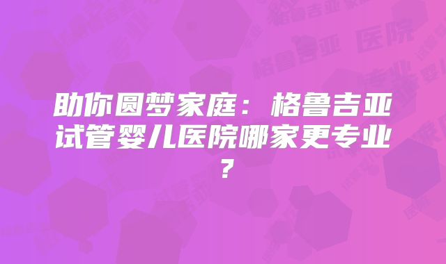 助你圆梦家庭:格鲁吉亚试管婴儿医院哪家更专业?
