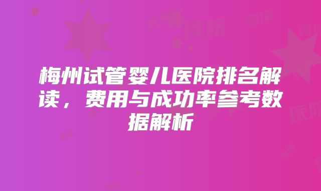 梅州试管婴儿医院排名解读,费用与成功率参考数据解析
