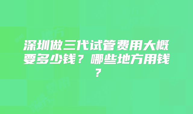 深圳做三代试管费用大概要多少钱？哪些地方用钱？