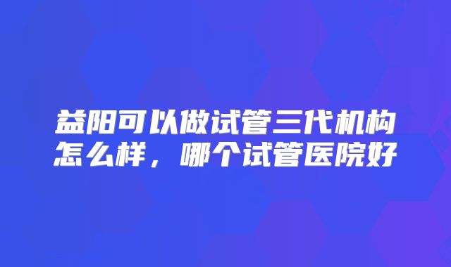 益阳可以做试管三代机构怎么样，哪个试管医院好