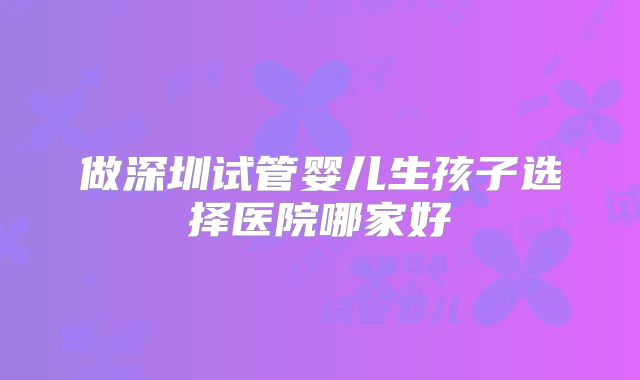 做深圳试管婴儿生孩子选择医院哪家好