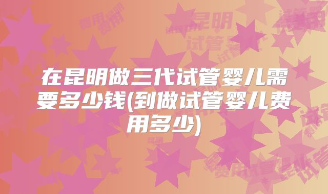 在昆明做三代试管婴儿需要多少钱(到做试管婴儿费用多少)