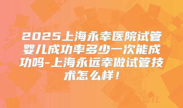 2025上海永幸医院试管婴儿成功率多少一次能成功吗-上海永远幸做试管技术怎么样！