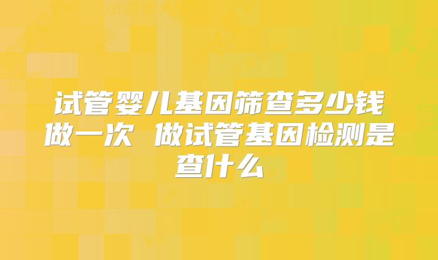 试管婴儿基因筛查多少钱做一次 做试管基因检测是查什么