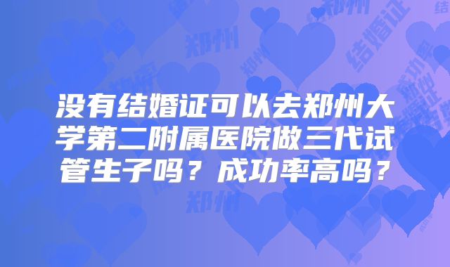 没有结婚证可以去郑州大学第二附属医院做三代试管生子吗？成功率高吗？