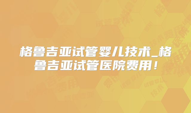 格鲁吉亚试管婴儿技术_格鲁吉亚试管医院费用!