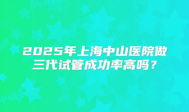 2025年上海中山医院做三代试管成功率高吗？