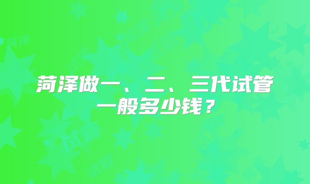 菏泽做一、二、三代试管一般多少钱？