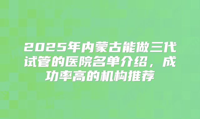 2025年内蒙古能做三代试管的医院名单介绍，成功率高的机构推荐