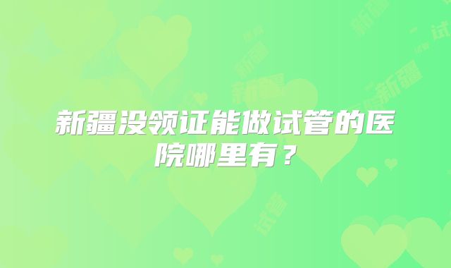 新疆没领证能做试管的医院哪里有?