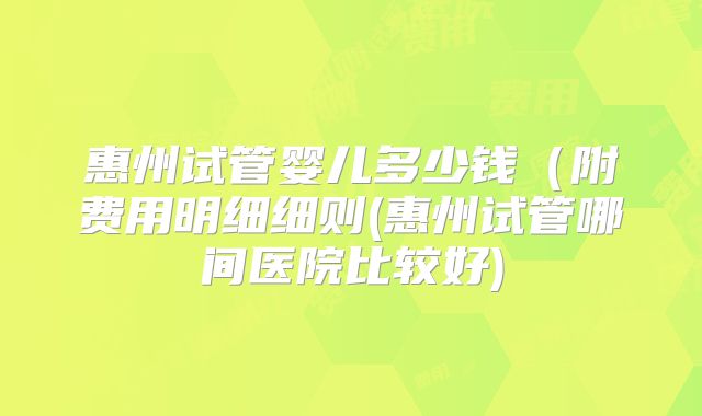 惠州试管婴儿多少钱（附费用明细细则(惠州试管哪间医院比较好)