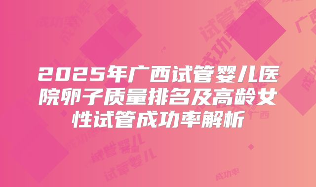 2025年广西试管婴儿医院卵子质量排名及高龄女性试管成功率解析