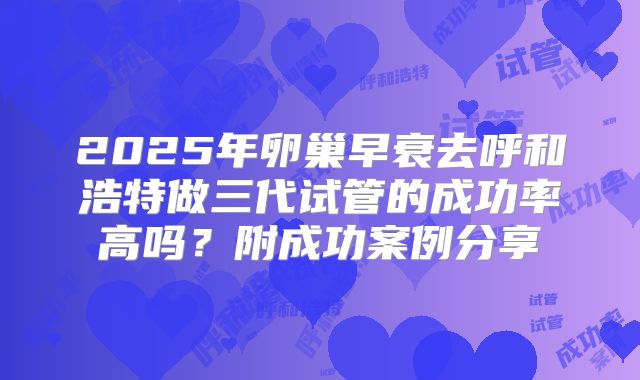 2025年卵巢早衰去呼和浩特做三代试管的成功率高吗？附成功案例分享