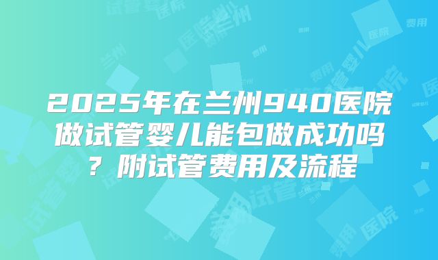 2025年在兰州940医院做试管婴儿能包做成功吗?附试管费用及流程