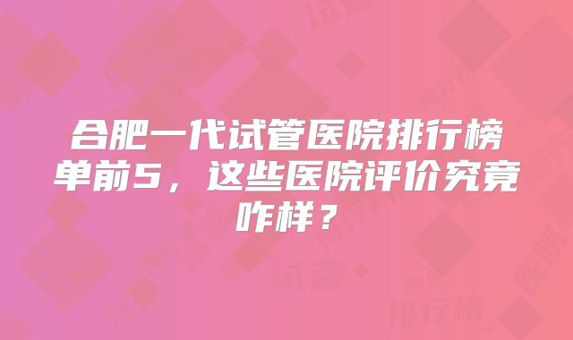 合肥一代试管医院排行榜单前5，这些医院评价究竟咋样？